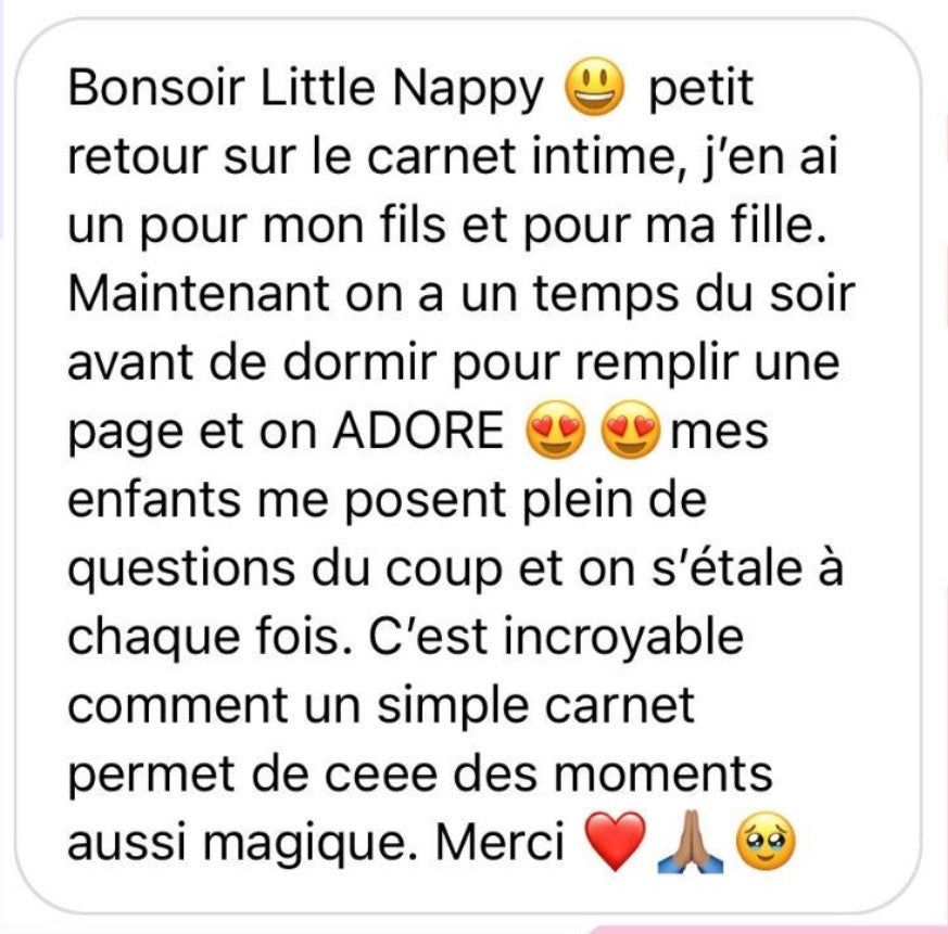Retour d'une maman sur les carnets intimes Little Nappy : « J'en ai un pour mon fils et pour ma fille. Maintenant on a un temps du soir avant de dormir pour remplir une page et on ADORE. Mes enfants me posent plein de questions du coup et on s'étale à chaque fois. C'est incroyable comment un simple carnet permet de créer des moments aussi magiques »